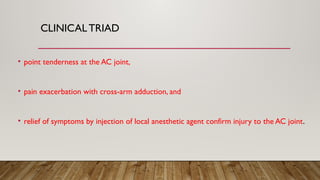 CLINICALTRIAD
• point tenderness at the AC joint,
• pain exacerbation with cross-arm adduction, and
• relief of symptoms by injection of local anesthetic agent confirm injury to the AC joint.
 