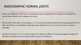 RADIOGRAPHIC NORMAL JOINTS
• Width and configuration of AC joint in coronal plane may vary significantly from individual to individual. So, a
normal variant should not be mistaken as an injury.
• Normal width of AC joint in coronal plane is 1 to 3 mm.AC joint space diminishes with increasing age (0.5 mm in
older than 60 years is conceivably normal). Joint space of greater than 7 mm in men and 6 mm in women is
pathologic.
• Average CC distance 1.1 to 1.3 cm.An increase in CC distance of 50% over normal side signifies Complete AC
dislocation (has been seen with as little as 25% increase in CC distance).
 