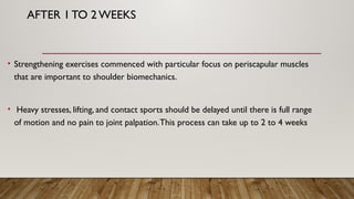 AFTER 1 TO 2 WEEKS
• Strengthening exercises commenced with particular focus on periscapular muscles
that are important to shoulder biomechanics.
• Heavy stresses, lifting, and contact sports should be delayed until there is full range
of motion and no pain to joint palpation.This process can take up to 2 to 4 weeks
 
