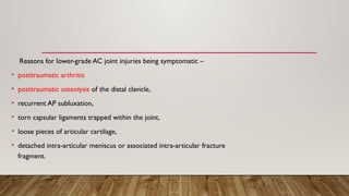 Reasons for lower-grade AC joint injuries being symptomatic –
• posttraumatic arthritis
• posttraumatic osteolysis of the distal clavicle,
• recurrent AP subluxation,
• torn capsular ligaments trapped within the joint,
• loose pieces of articular cartilage,
• detached intra-articular meniscus or associated intra-articular fracture
fragment.
 