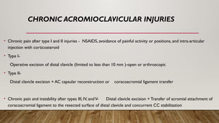 CHRONIC ACROMIOCLAVICULAR INJURIES
• Chronic pain after type I and II injuries - NSAIDS, avoidance of painful activity or positions, and intra-articular
injection with corticosteroid
• Type I-
Operative excision of distal clavicle (limited to less than 10 mm )-open or arthroscopic
• Type II-
Distal clavicle excision + AC capsular reconstruction or coracoacromial ligament transfer
• Chronic pain and instability after types III, IV, andV- Distal clavicle excision + Transfer of acromial attachment of
coracoacromial ligament to the resected surface of distal clavicle and concurrent CC stabilization
 