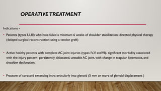 OPERATIVETREATMENT
Indications -
• Patients (types I,II,III) who have failed a minimum 6 weeks of shoulder stabilization–directed physical therapy
(delayed surgical reconstruction using a tendon graft)
• Active healthy patients with complete AC joint injuries (types IV,V, andVI)- significant morbidity associated
with the injury pattern- persistently dislocated, unstable AC joint, with change in scapular kinematics, and
shoulder dysfunction.
• Fracture of coracoid extending intra-articularly into glenoid (5 mm or more of glenoid displacement )
 