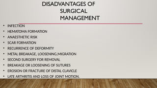 DISADVANTAGES OF
SURGICAL
MANAGEMENT
• INFECTION
• HEMATOMA FORMATION
• ANAESTHETIC RISK
• SCAR FORMATION
• RECURRENCE OF DEFORMITY
• METAL BREAKAGE, LOOSENING,MIGRATION
• SECOND SURGERY FOR REMOVAL
• BREAKAGE OR LOOSENING OF SUTURES
• EROSION OR FRACTURE OF DISTAL CLAVICLE
• LATE ARTHRITIS AND LOSS OF JOINT MOTION.
 