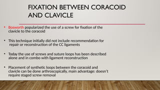 FIXATION BETWEEN CORACOID
AND CLAVICLE
• Bosworth popularized the use of a screw for fixation of the
clavicle to the coracoid
• This technique initially did not include recommendation for
repair or reconstruction of the CC ligaments
• Today the use of screws and suture loops has been described
alone and in combo with ligament reconstruction
• Placement of synthetic loops between the coracoid and
clavicle can be done arthroscopically, main advantage: doesn’t
require staged screw removal
 