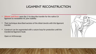 LIGAMENT RECONSTRUCTION
• Weaver and Dunn were the 1st to describe transfer for the native CA
ligament to reestablish AC joint stability
• Their technique described excision of the distal clavicle with this ligament
transfer
• Construct can be augmented with a suture loop for protection until the
transferred ligament heals
Open or Arthroscopy
 