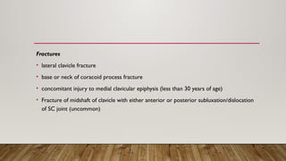 Fractures
• lateral clavicle fracture
• base or neck of coracoid process fracture
• concomitant injury to medial clavicular epiphysis (less than 30 years of age)
• Fracture of midshaft of clavicle with either anterior or posterior subluxation/dislocation
of SC joint (uncommon)
 