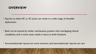 OVERVIEW
• Injuries to either AC or SC joints can result in a wide range of shoulder
dysfunction.
• Both can be injured by similar mechanisms, present with overlapping clinical
complaints, and in some cases result in injury to both locations
• Acromioclavicular injures are more common, and sternoclavicular injuries are rare
 