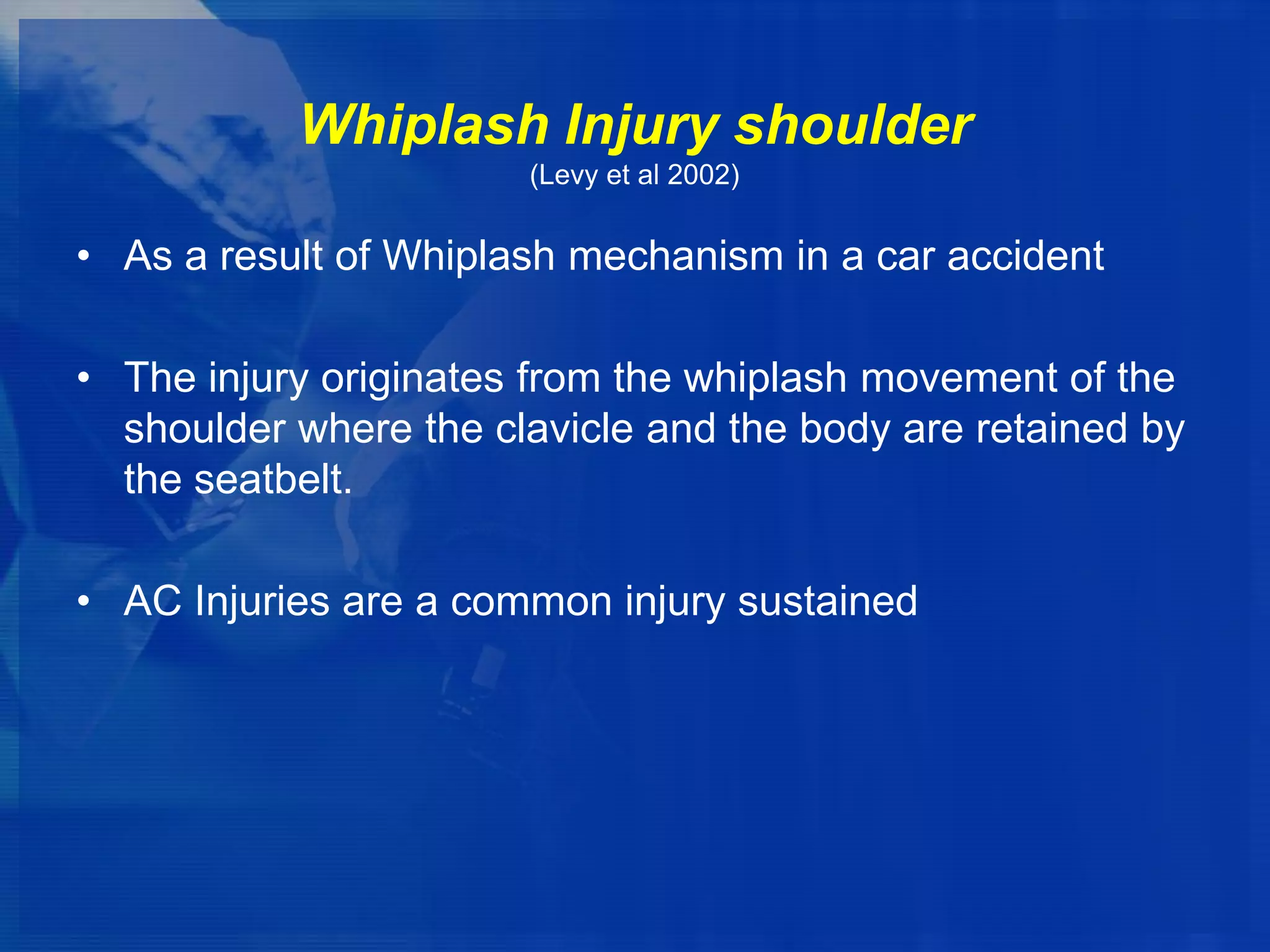 Whiplash Injury shoulder
(Levy et al 2002)

• As a result of Whiplash mechanism in a car accident
• The injury originates from the whiplash movement of the
shoulder where the clavicle and the body are retained by
the seatbelt.
• AC Injuries are a common injury sustained

 
