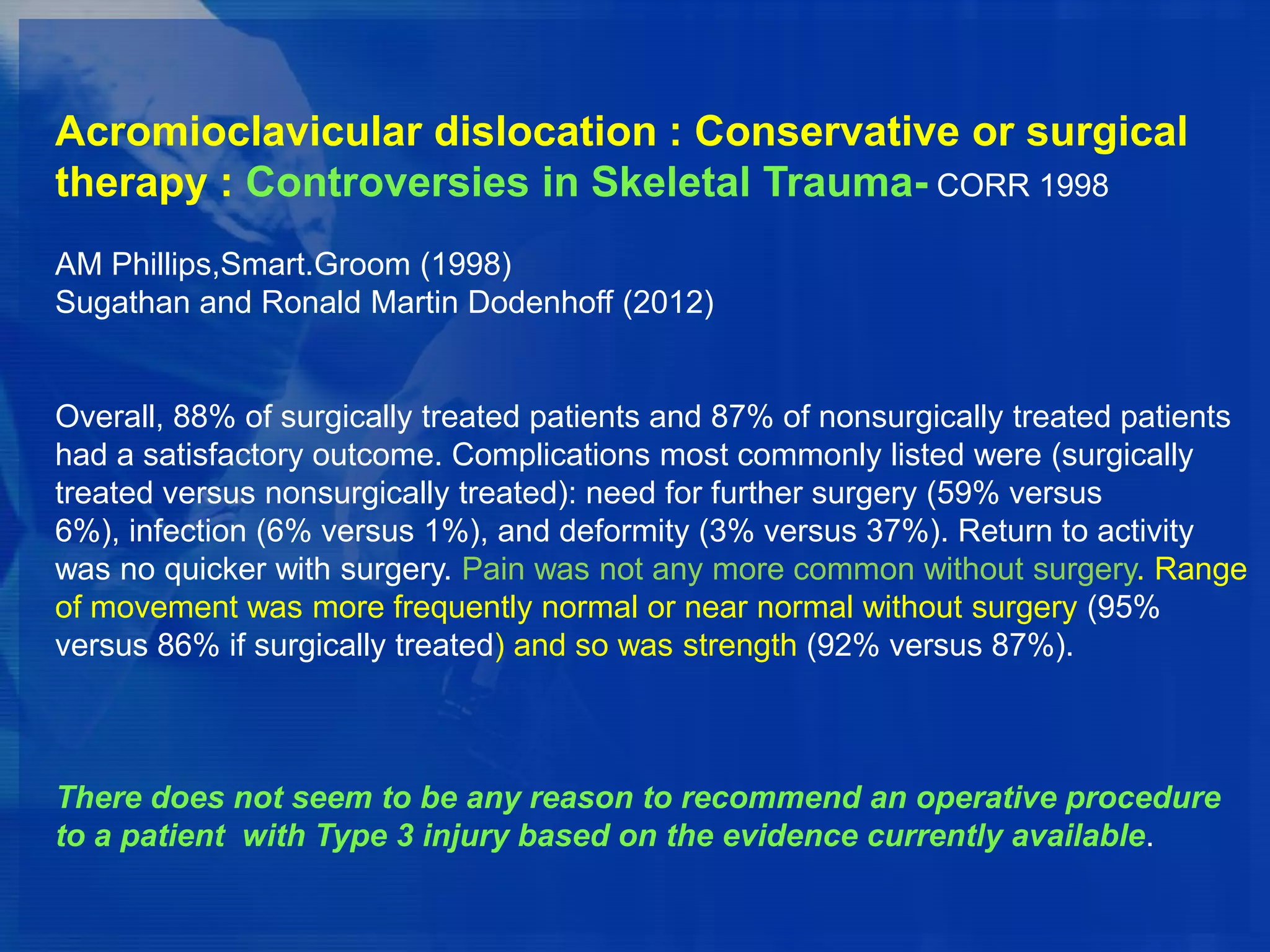 Acromioclavicular dislocation : Conservative or surgical
therapy : Controversies in Skeletal Trauma- CORR 1998
AM Phillips,Smart.Groom (1998)
Sugathan and Ronald Martin Dodenhoff (2012)

Overall, 88% of surgically treated patients and 87% of nonsurgically treated patients
had a satisfactory outcome. Complications most commonly listed were (surgically
treated versus nonsurgically treated): need for further surgery (59% versus
6%), infection (6% versus 1%), and deformity (3% versus 37%). Return to activity
was no quicker with surgery. Pain was not any more common without surgery. Range
of movement was more frequently normal or near normal without surgery (95%
versus 86% if surgically treated) and so was strength (92% versus 87%).

There does not seem to be any reason to recommend an operative procedure
to a patient with Type 3 injury based on the evidence currently available.

 