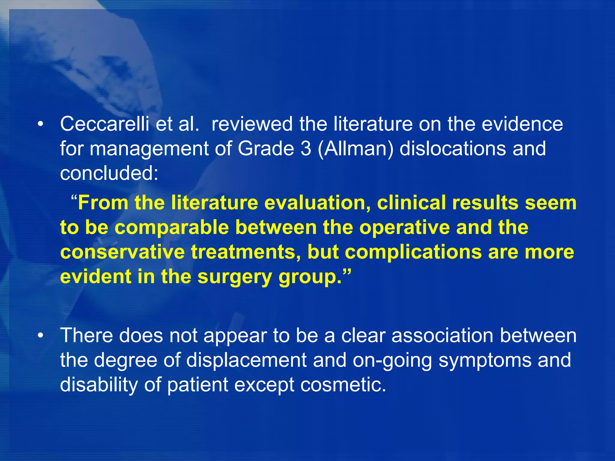 • Ceccarelli et al. reviewed the literature on the evidence
for management of Grade 3 (Allman) dislocations and
concluded:
“From the literature evaluation, clinical results seem
to be comparable between the operative and the
conservative treatments, but complications are more
evident in the surgery group.”
• There does not appear to be a clear association between
the degree of displacement and on-going symptoms and
disability of patient except cosmetic.

 