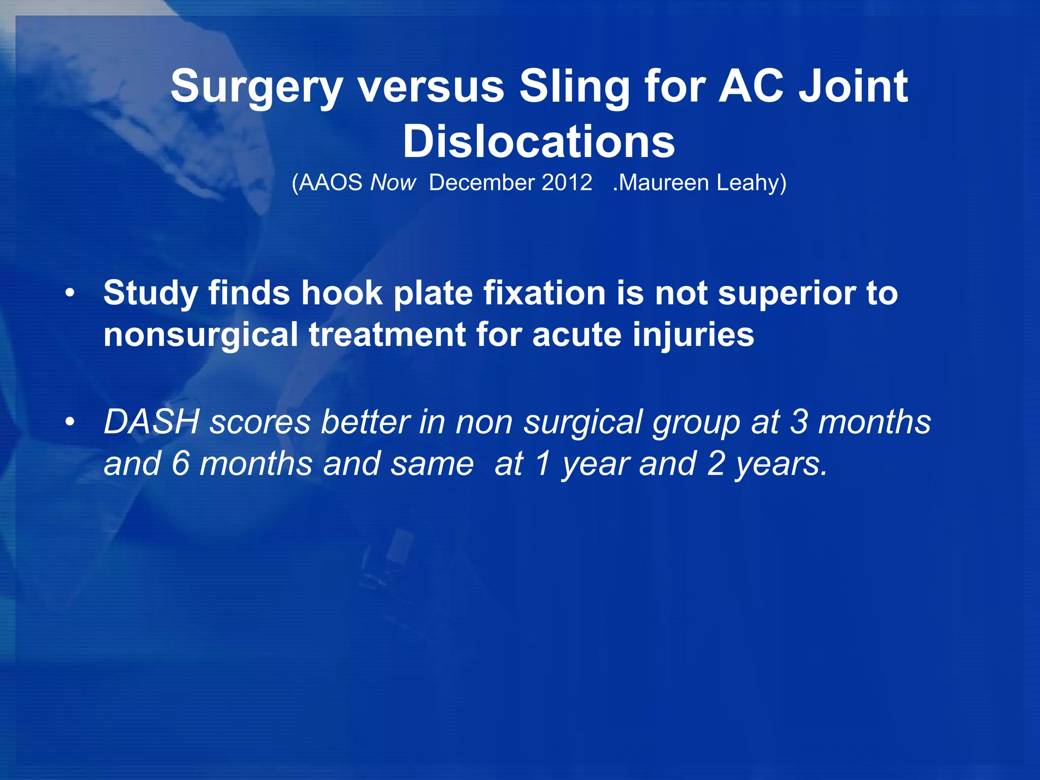 Surgery versus Sling for AC Joint
Dislocations
(AAOS Now December 2012 .Maureen Leahy)

• Study finds hook plate fixation is not superior to
nonsurgical treatment for acute injuries
• DASH scores better in non surgical group at 3 months
and 6 months and same at 1 year and 2 years.

 