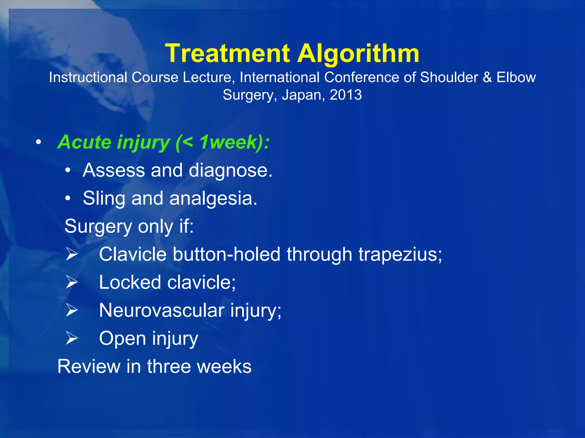 Treatment Algorithm
Instructional Course Lecture, International Conference of Shoulder & Elbow
Surgery, Japan, 2013

• Acute injury (< 1week):
• Assess and diagnose.
• Sling and analgesia.
Surgery only if:
 Clavicle button-holed through trapezius;
 Locked clavicle;
 Neurovascular injury;
 Open injury
Review in three weeks

 