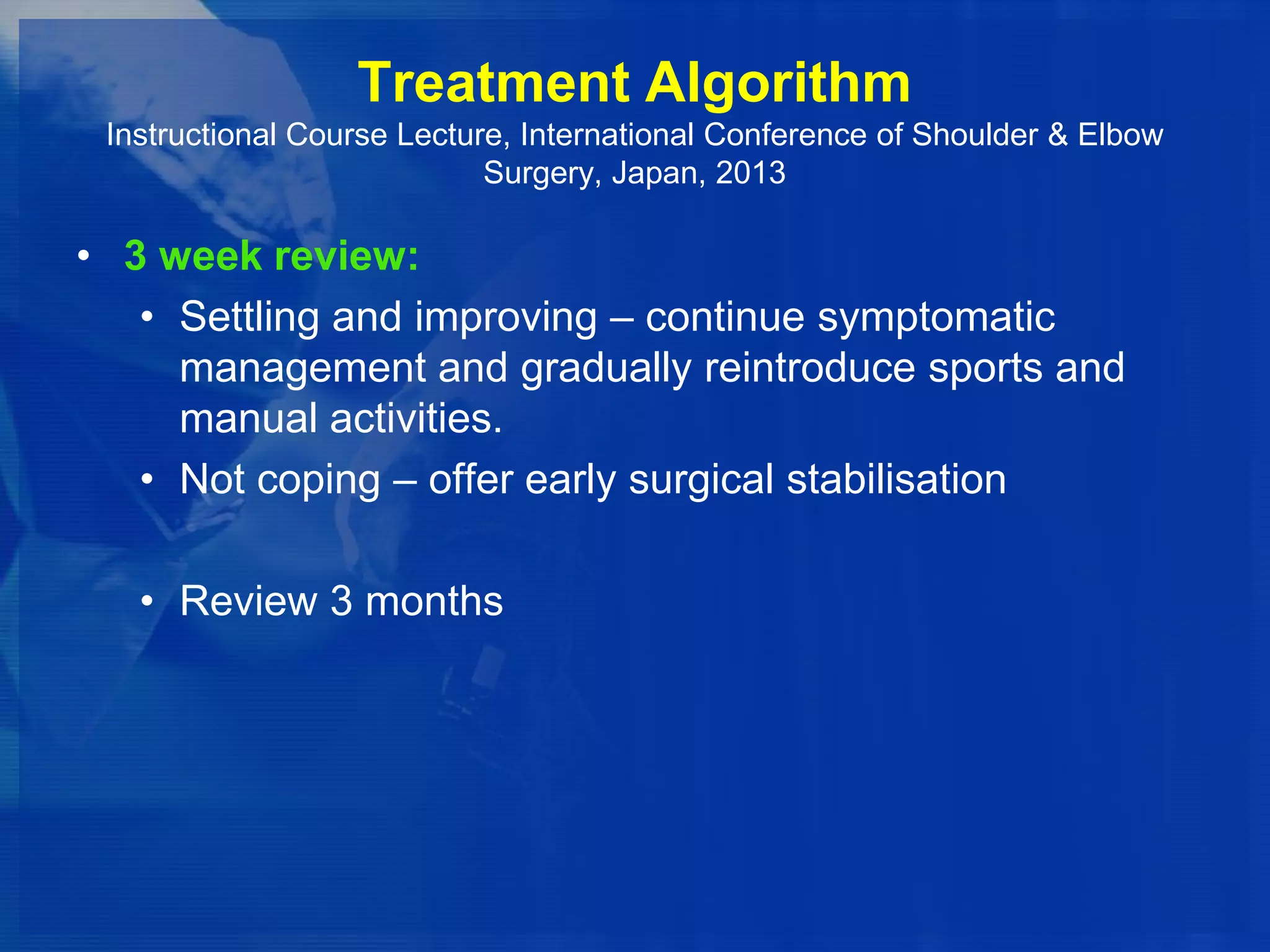 Treatment Algorithm
Instructional Course Lecture, International Conference of Shoulder & Elbow
Surgery, Japan, 2013

• 3 week review:
• Settling and improving – continue symptomatic
management and gradually reintroduce sports and
manual activities.
• Not coping – offer early surgical stabilisation
• Review 3 months

 