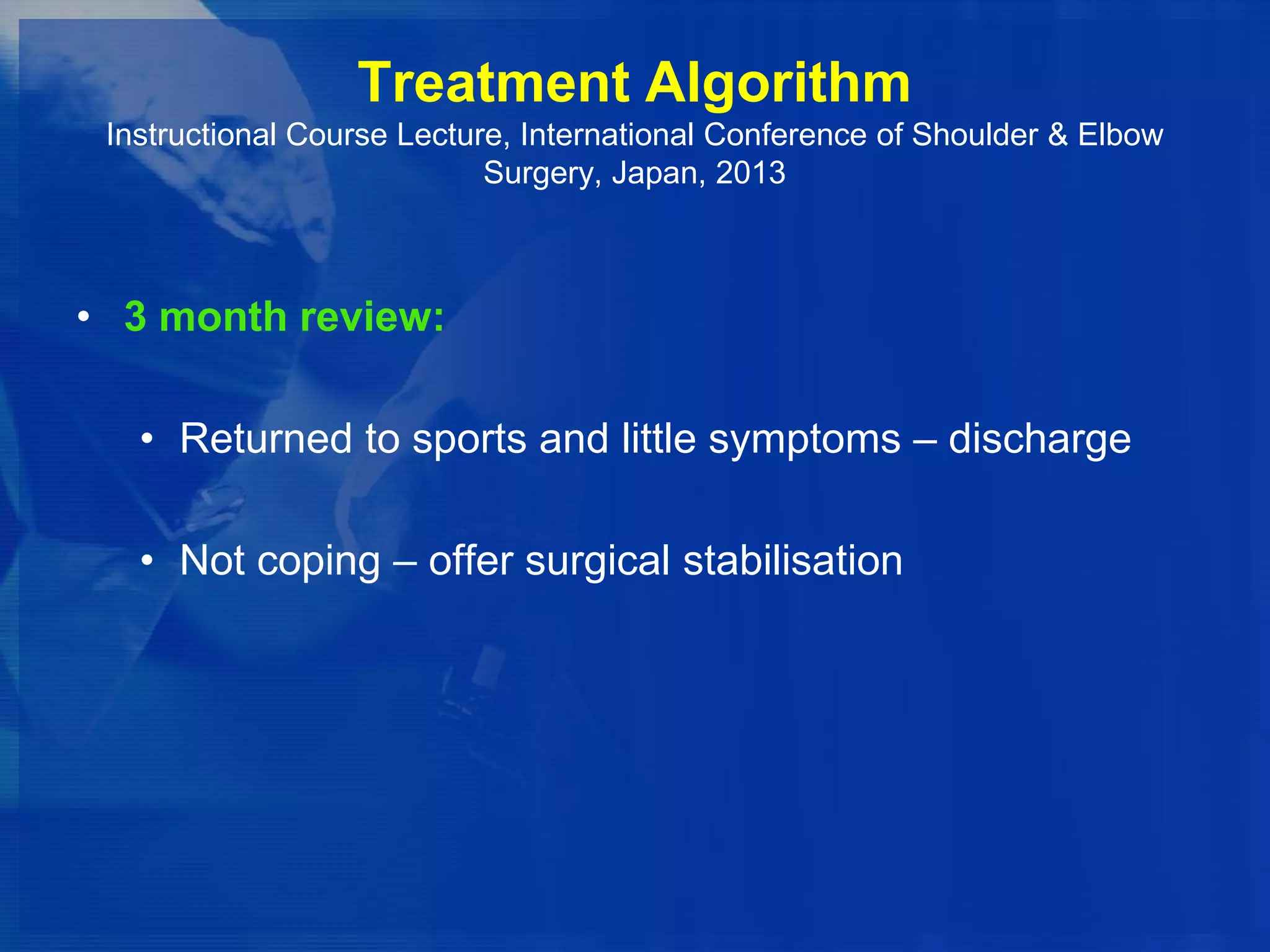 Treatment Algorithm
Instructional Course Lecture, International Conference of Shoulder & Elbow
Surgery, Japan, 2013

• 3 month review:
• Returned to sports and little symptoms – discharge

• Not coping – offer surgical stabilisation

 
