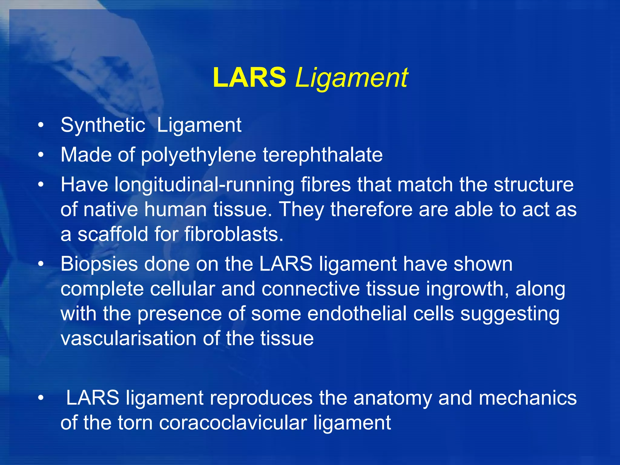 LARS Ligament
• Synthetic Ligament
• Made of polyethylene terephthalate
• Have longitudinal-running fibres that match the structure
of native human tissue. They therefore are able to act as
a scaffold for fibroblasts.
• Biopsies done on the LARS ligament have shown
complete cellular and connective tissue ingrowth, along
with the presence of some endothelial cells suggesting
vascularisation of the tissue
•

LARS ligament reproduces the anatomy and mechanics
of the torn coracoclavicular ligament

 