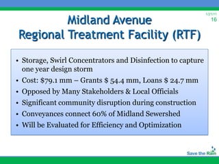 Midland Avenue
                                                             1/21/11
                                                                16


Regional Treatment Facility (RTF)

• Storage, Swirl Concentrators and Disinfection to capture
  one year design storm
• Cost: $79.1 mm – Grants $ 54.4 mm, Loans $ 24.7 mm
• Opposed by Many Stakeholders & Local Officials
• Significant community disruption during construction
• Conveyances connect 60% of Midland Sewershed
• Will be Evaluated for Efficiency and Optimization
 
