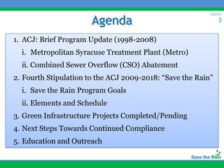 Agenda
                                                          1/21/11
                                                               2


1. ACJ: Brief Program Update (1998-2008)
  i. Metropolitan Syracuse Treatment Plant (Metro)
  ii. Combined Sewer Overflow (CSO) Abatement
2. Fourth Stipulation to the ACJ 2009-2018: “Save the Rain”
  i. Save the Rain Program Goals
  ii. Elements and Schedule
3. Green Infrastructure Projects Completed/Pending
4. Next Steps Towards Continued Compliance
5. Education and Outreach
 
