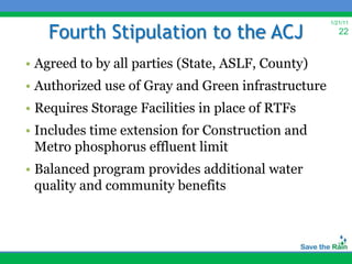 Fourth Stipulation to the ACJ
                                                    1/21/11
                                                       22


• Agreed to by all parties (State, ASLF, County)
• Authorized use of Gray and Green infrastructure
• Requires Storage Facilities in place of RTFs
• Includes time extension for Construction and
  Metro phosphorus effluent limit
• Balanced program provides additional water
  quality and community benefits
 