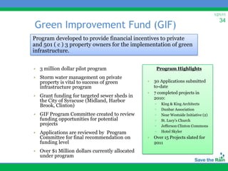 1/21/11
                                                                                          34
Green Improvement Fund (GIF)
Program developed to provide financial incentives to private
and 501 ( c ) 3 property owners for the implementation of green
infrastructure.


• 3 million dollar pilot program                     Program Highlights
• Storm water management on private
  property is vital to success of green         •   30 Applications submitted
  infrastructure program                            to-date
                                                •   7 completed projects in
• Grant funding for targeted sewer sheds in         2010:
  the City of Syracuse (Midland, Harbor
                                                    ▫   King & King Architects
  Brook, Clinton)
                                                    ▫   Dunbar Association
• GIF Program Committee created to review           ▫   Near Westside Initiative (2)
  funding opportunities for potential               ▫   St. Lucy’s Church
  projects                                          ▫   Jefferson Clinton Commons
• Applications are reviewed by Program              ▫   Hotel Skyler
  Committee for final recommendation on         •   Over 15 Projects slated for
  funding level                                     2011
• Over $1 Million dollars currently allocated
  under program
 