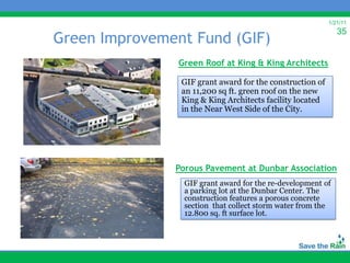 1/21/11
                                                             35
Green Improvement Fund (GIF)
                Green Roof at King & King Architects

                GIF grant award for the construction of
                an 11,200 sq ft. green roof on the new
                King & King Architects facility located
                in the Near West Side of the City.




               Porous Pavement at Dunbar Association
                 GIF grant award for the re-development of
                 a parking lot at the Dunbar Center. The
                 construction features a porous concrete
                 section that collect storm water from the
                 12.800 sq. ft surface lot.
 