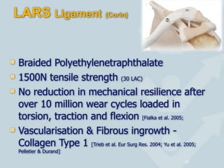 LARS Ligament (Corin)
! Braided Polyethylenetraphthalate
! 1500N tensile strength (30 LAC)
! No reduction in mechanical resilience after
over 10 million wear cycles loaded in
torsion, traction and flexion [Fialka et al. 2005;
! Vascularisation & Fibrous ingrowth -
Collagen Type 1 [Trieb et al. Eur Surg Res. 2004; Yu et al. 2005;
Pelletier & Durand]
16
 