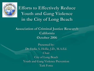 Efforts to Effectively Reduce
  Youth and Gang Violence
  in the City of Long Beach
Association of Criminal Justice Research
               California
              October 2006
               Presented by:
     Dr. Lydia A. Hollie, J.D., M.A.Ed.
                   Chair
            City of Long Beach
    Youth and Gang Violence Prevention
                Task Force
 