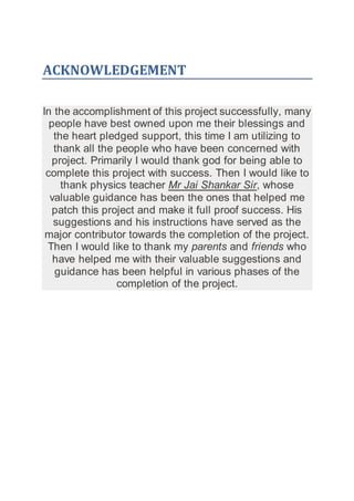 ACKNOWLEDGEMENT
In the accomplishment of this project successfully, many
people have best owned upon me their blessings and
the heart pledged support, this time I am utilizing to
thank all the people who have been concerned with
project. Primarily I would thank god for being able to
complete this project with success. Then I would like to
thank physics teacher Mr Jai Shankar Sir, whose
valuable guidance has been the ones that helped me
patch this project and make it full proof success. His
suggestions and his instructions have served as the
major contributor towards the completion of the project.
Then I would like to thank my parents and friends who
have helped me with their valuable suggestions and
guidance has been helpful in various phases of the
completion of the project.
 