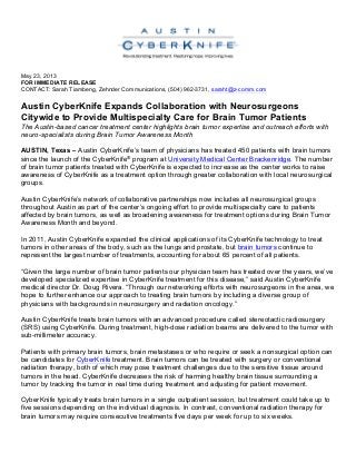 May 23, 2013
FOR IMMEDIATE RELEASE
CONTACT: Sarah Tiambeng, Zehnder Communications, (504) 962-3731, saraht@z-comm.com
Austin CyberKnife Expands Collaboration with Neurosurgeons
Citywide to Provide Multispecialty Care for Brain Tumor Patients
The Austin-based cancer treatment center highlights brain tumor expertise and outreach efforts with
neuro-specialists during Brain Tumor Awareness Month
AUSTIN, Texas – Austin CyberKnife’s team of physicians has treated 450 patients with brain tumors
since the launch of the CyberKnife® program at University Medical Center Brackenridge. The number
of brain tumor patients treated with CyberKnife is expected to increase as the center works to raise
awareness of CyberKnife as a treatment option through greater collaboration with local neurosurgical
groups.
Austin CyberKnife’s network of collaborative partnerships now includes all neurosurgical groups
throughout Austin as part of the center’s ongoing effort to provide multispecialty care to patients
affected by brain tumors, as well as broadening awareness for treatment options during Brain Tumor
Awareness Month and beyond.
In 2011, Austin CyberKnife expanded the clinical applications of its CyberKnife technology to treat
tumors in other areas of the body, such as the lungs and prostate, but brain tumors continue to
represent the largest number of treatments, accounting for about 65 percent of all patients.
“Given the large number of brain tumor patients our physician team has treated over the years, we’ve
developed specialized expertise in CyberKnife treatment for this disease,” said Austin CyberKnife
medical director Dr. Doug Rivera. “Through our networking efforts with neurosurgeons in the area, we
hope to further enhance our approach to treating brain tumors by including a diverse group of
physicians with backgrounds in neurosurgery and radiation oncology.”
Austin CyberKnife treats brain tumors with an advanced procedure called stereotactic radiosurgery
(SRS) using CyberKnife. During treatment, high-dose radiation beams are delivered to the tumor with
sub-millimeter accuracy.
Patients with primary brain tumors, brain metastases or who require or seek a nonsurgical option can
be candidates for CyberKnife treatment. Brain tumors can be treated with surgery or conventional
radiation therapy, both of which may pose treatment challenges due to the sensitive tissue around
tumors in the head. CyberKnife decreases the risk of harming healthy brain tissue surrounding a
tumor by tracking the tumor in real time during treatment and adjusting for patient movement.
CyberKnife typically treats brain tumors in a single outpatient session, but treatment could take up to
five sessions depending on the individual diagnosis. In contrast, conventional radiation therapy for
brain tumors may require consecutive treatments five days per week for up to six weeks.
 