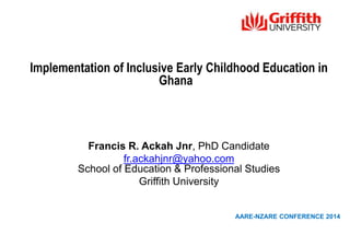 Implementation of Inclusive Early Childhood Education in
Ghana
Francis R. Ackah Jnr, PhD Candidate
fr.ackahjnr@yahoo.com
School of Education & Professional Studies
Griffith University
AARE-NZARE CONFERENCE 2014
 