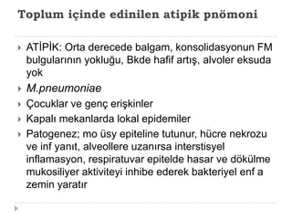 Toplum içinde edinilen atipik pnömoni

   ATĠPĠK: Orta derecede balgam, konsolidasyonun FM
    bulgularının yokluğu, Bkde hafif artıĢ, alvoler eksuda
    yok
   M.pneumoniae
   Çocuklar ve genç eriĢkinler
   Kapalı mekanlarda lokal epidemiler
   Patogenez; mo üsy epiteline tutunur, hücre nekrozu
    ve inf yanıt, alveollere uzanırsa interstisyel
    inflamasyon, respiratuvar epitelde hasar ve dökülme
    mukosiliyer aktiviteyi inhibe ederek bakteriyel enf a
    zemin yaratır
 