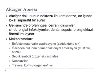 Akciğer Absesi
   Akciğer dokusunun nekrozu ile karakterize, ac içinde
    lokal süpüratif bir süreç
   GeliĢiminde orofaringeal cerrahi giriĢimler,
    sinobronĢial infeksiyonlar, dental sepsis, bronĢiektazi
    önemli rol oynar
   Mekanizmaları:
       Enfekte materyalin aspirasyonu (sağda daha sık)
       Önceden bulunan primer bakteriyel enfeksiyon (multiple,
        bazal)
       Septik emboli (düzensi, rastgele)
       Neoplaziler
       Travma, komĢu organ enf. vs
 