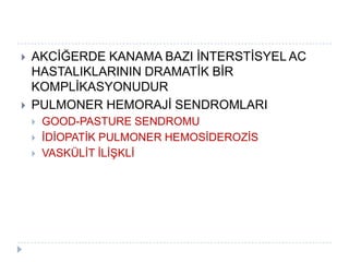    AKCĠĞERDE KANAMA BAZI ĠNTERSTĠSYEL AC
    HASTALIKLARININ DRAMATĠK BĠR
    KOMPLĠKASYONUDUR
   PULMONER HEMORAJĠ SENDROMLARI
       GOOD-PASTURE SENDROMU
       ĠDĠOPATĠK PULMONER HEMOSĠDEROZĠS
       VASKÜLĠT ĠLĠġKLĠ
 
