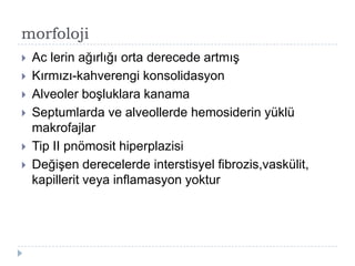 morfoloji
   Ac lerin ağırlığı orta derecede artmıĢ
   Kırmızı-kahverengi konsolidasyon
   Alveoler boĢluklara kanama
   Septumlarda ve alveollerde hemosiderin yüklü
    makrofajlar
   Tip II pnömosit hiperplazisi
   DeğiĢen derecelerde interstisyel fibrozis,vaskülit,
    kapillerit veya inflamasyon yoktur
 