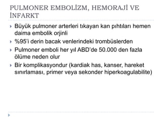 PULMONER EMBOLĠZM, HEMORAJĠ VE
ĠNFARKT
   Büyük pulmoner arterleri tıkayan kan pıhtıları hemen
    daima embolik orjinli
   %95’i derin bacak venlerindeki trombüslerden
   Pulmoner emboli her yıl ABD’de 50.000 den fazla
    ölüme neden olur
   Bir komplikasyondur (kardiak has, kanser, hareket
    sınırlaması, primer veya sekonder hiperkoagulabilite)
 