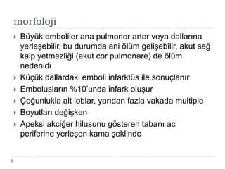 morfoloji
   Büyük emboliler ana pulmoner arter veya dallarına
    yerleĢebilir, bu durumda ani ölüm geliĢebilir, akut sağ
    kalp yetmezliği (akut cor pulmonare) de ölüm
    nedenidi
   Küçük dallardaki emboli infarktüs ile sonuçlanır
   Embolusların %10’unda infark oluĢur
   Çoğunlukla alt loblar, yarıdan fazla vakada multiple
   Boyutları değiĢken
   Apeksi akciğer hilusunu gösteren tabanı ac
    periferine yerleĢen kama Ģeklinde
 