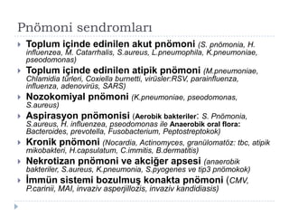 Pnömoni sendromları
   Toplum içinde edinilen akut pnömoni (S. pnömonia, H.
    influenzea, M. Catarrhalis, S.aureus, L.pneumophila, K.pneumoniae,
    pseodomonas)
   Toplum içinde edinilen atipik pnömoni (M.pneumoniae,
    Chlamidia türleri, Coxiella burnetti, virüsler:RSV, parainfluenza,
    influenza, adenovirüs, SARS)
   Nozokomiyal pnömoni (K.pneumoniae, pseodomonas,
    S.aureus)
   Aspirasyon pnömonisi (Aerobik bakteriler: S. Pnömonia,
    S.aureus, H. influenzea, pseodomonas ile Anaerobik oral flora:
    Bacteroides, prevotella, Fusobacterium, Peptostreptokok)
   Kronik pnömoni (Nocardia, Actinomyces, granülomatöz: tbc, atipik
    mikobakteri, H.capsulatum, C.immitis, B.dermatitis)
   Nekrotizan pnömoni ve akciğer apsesi (anaerobik
    bakteriler, S.aureus, K.pneumonia, S.pyogenes ve tip3 pnömokok)
   İmmün sistemi bozulmuş konakta pnömoni (CMV,
    P.carinii, MAI, invaziv asperjillozis, invaziv kandidiasis)
 