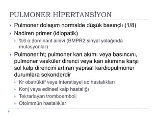 PULMONER HĠPERTANSĠYON
   Pulmoner dolaĢım normalde düĢük basınçlı (1/8)
   Nadiren primer (idiopatik)
       %6 o.dominant ailevi (BMPR2 sinyal yolağında
        mutasyonlar)
   Pulmoner ht; pulmoner kan akımı veya basıncını,
    pulmoner vasküler direnci veya kan akımına karĢı
    sol kalp direncini artıran yapısal kardiopulmoner
    durumlara sekonderdir
       Kr obstrüktif veya interstisyel ac hastalıkları
       Konj veya edinsel kalp hastalığı
       Tekrarlayan tromboemboli
       Otoimmün hastalıklar
 