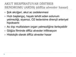 AKUT RESPĠRATUVAR DĠSTRES
SENDROMU (ARDS) (diffüz alveoler hasar)
   ġok akciğeri, akut ac zedelenmesi
   Hızlı baĢlangıç, hayatı tehdit eden solunum
    yetmezliği, siyanoz, O2 tedavisine dirençli arteriyel
    hipoksemi
   Ac dıĢı multisistem organ yetmezliğine ilerleyebilir
   Göğüs filminde diffüz alveoler infiltrasyon
   Histolojik olarak diffüz alveoler hasar
 