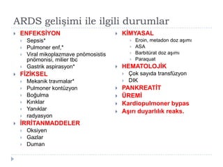 ARDS gelişimi ile ilgili durumlar
   ENFEKSİYON                              KİMYASAL
       Sepsis*                                     Eroin, metadon doz aĢımı
       Pulmoner enf,*                              ASA
       Viral mikoplazmave pnömosistis              Barbitürat doz aĢımı
        pnömonisi, milier tbc                       Paraquat
       Gastrik aspirasyon*                 HEMATOLOJİK
   FİZİKSEL                                    Çok sayıda transfüzyon
       Mekanik travmalar*                      DIK
       Pulmoner kontüzyon                  PANKREATİT
       Boğulma                             ÜREMİ
       Kırıklar                            Kardiopulmoner bypas
       Yanıklar                            Aşırı duyarlılık reaks.
       radyasyon
   İRRİTANMADDELER
       Oksiyen
       Gazlar
       Duman
 