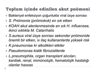 Toplum içinde edinilen akut pnömoni
   Bakteriyel enfeksiyon çoğunlukla viral üsye sonrası
   S. Pnömonia (pnömokok) en sık etken
   KOAH akut alenlenmesinde en sık H. influenzea,
    ikinci sıklıkta M. Catarrhalis
   S.aureus viral üsye sonrası sekonder pnömonide
    önemli bir etken, iv ilaç kullananlarda yüksek risk
   K.pneumoniae kr alkolikleri etkiler
   Pseudomonas kistik fibrozislilerde
   L.pneumophila, organ transplant alıcıları,
    kardiak, renal, immünolojik, hematolojik hastalığı
    olanlar hassas
 