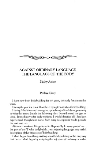 AGAINST ORDINARY LANGUAGE:
           THE LANGUAGE OF THE BODY

                               Kathy Acker


                               Preface Diary


   I have now been bodybuilding       for ten years, seriously for almost five
years.
   During the past few years, I have been trying to write about bodybuilding.
   Having failed time and time again, upon being offered the opportunity
to write this essay, I made the following plan: I would attend the gym as
usual. Immediately     after each workout, I would describe all I had just
experienced, thought and done. Such diary descriptions would provide
the raw material.
   After each workout, I forgot: to write. Repeatedly. I...some part of me...
the part of the ‘I’ who bodybuilds...     was rejecting language, any verbal
description of the processes of bodybuilding.
   I shall begin describing, writing about bodybuilding        in the only way
that I can: I shall begin by analyzing this rejection of ordinary or verbal
 