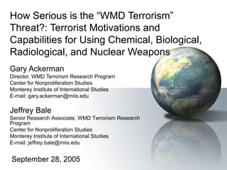 How Serious is the “WMD Terrorism” 
Threat?: Terrorist Motivations and 
Capabilities for Using Chemical, Biological, 
Radiological, and Nuclear Weapons 
Gary Ackerman 
Director, WMD Terrorism Research Program 
Center for Nonproliferation Studies 
Monterey Institute of International Studies 
E-mail: gary.ackerman@miis.edu 
Jeffrey Bale 
Senior Research Associate, WMD Terrorism Research 
Program 
Center for Nonproliferation Studies 
Monterey Institute of International Studies 
E-mail: jeffrey.bale@miis.edu 
September 28, 2005 
 
