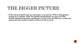 ? If this rule prevented even one concussion, it can prevent CTE or lifelong head
trauma for an athlete. While the football considerations are quite real NFL
football operations decisions, sacrificing 6-7 punt return touchdowns a season and
seeing more fair catches would be worth it if a life is saved.
 