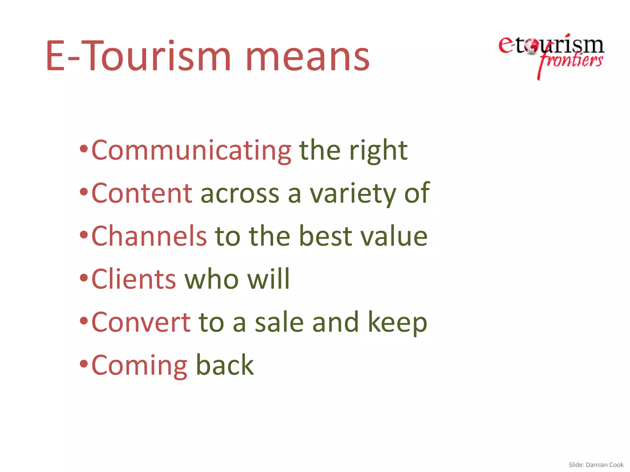E-Tourism means
 •Communicating the right
 •Content across a variety of
 •Channels to the best value
 •Clients who will
 •Convert to a sale and keep
 •Coming back

                                Slide: Damian Cook
 