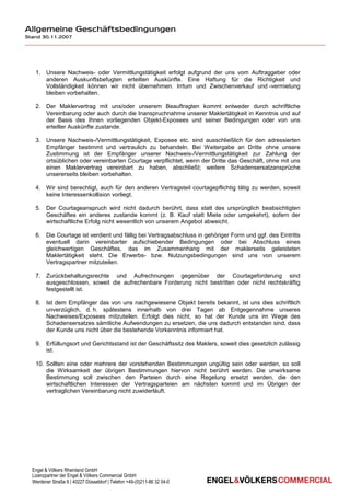 Allgemeine Geschäftsbedingungen
Stand 30.11.2007




   1. Unsere Nachweis- oder Vermittlungstätigkeit erfolgt aufgrund der uns vom Auftraggeber oder
      anderen Auskunftsbefugten erteilten Auskünfte. Eine Haftung für die Richtigkeit und
      Vollständigkeit können wir nicht übernehmen. Irrtum und Zwischenverkauf und -vermietung
      bleiben vorbehalten.

   2. Der Maklervertrag mit uns/oder unserem Beauftragten kommt entweder durch schriftliche
      Vereinbarung oder auch durch die Inanspruchnahme unserer Maklertätigkeit in Kenntnis und auf
      der Basis des Ihnen vorliegenden Objekt-Exposees und seiner Bedingungen oder von uns
      erteilter Auskünfte zustande.

   3. Unsere Nachweis-/Vermittlungstätigkeit, Exposee etc. sind ausschließlich für den adressierten
      Empfänger bestimmt und vertraulich zu behandeln. Bei Weitergabe an Dritte ohne unsere
      Zustimmung ist der Empfänger unserer Nachweis-/Vermittlungstätigkeit zur Zahlung der
      ortsüblichen oder vereinbarten Courtage verpflichtet, wenn der Dritte das Geschäft, ohne mit uns
      einen Maklervertrag vereinbart zu haben, abschließt; weitere Schadensersatzansprüche
      unsererseits bleiben vorbehalten.

   4. Wir sind berechtigt, auch für den anderen Vertragsteil courtagepflichtig tätig zu werden, soweit
      keine Interessenkollision vorliegt.

   5. Der Courtageanspruch wird nicht dadurch berührt, dass statt des ursprünglich beabsichtigten
      Geschäftes ein anderes zustande kommt (z. B. Kauf statt Miete oder umgekehrt), sofern der
      wirtschaftliche Erfolg nicht wesentlich von unserem Angebot abweicht.

   6. Die Courtage ist verdient und fällig bei Vertragsabschluss in gehöriger Form und ggf. des Eintritts
      eventuell darin vereinbarter aufschiebender Bedingungen oder bei Abschluss eines
      gleichwertigen Geschäftes, das im Zusammenhang mit der maklerseits geleisteten
      Maklertätigkeit steht. Die Erwerbs- bzw. Nutzungsbedingungen sind uns von unserem
      Vertragspartner mitzuteilen.

   7. Zurückbehaltungsrechte und Aufrechnungen gegenüber der Courtageforderung sind
      ausgeschlossen, soweit die aufrechenbare Forderung nicht bestritten oder nicht rechtskräftig
      festgestellt ist.

   8. Ist dem Empfänger das von uns nachgewiesene Objekt bereits bekannt, ist uns dies schriftlich
      unverzüglich, d. h. spätestens innerhalb von drei Tagen ab Entgegennahme unseres
      Nachweises/Exposees mitzuteilen. Erfolgt dies nicht, so hat der Kunde uns im Wege des
      Schadensersatzes sämtliche Aufwendungen zu ersetzen, die uns dadurch entstanden sind, dass
      der Kunde uns nicht über die bestehende Vorkenntnis informiert hat.

   9. Erfüllungsort und Gerichtsstand ist der Geschäftssitz des Maklers, soweit dies gesetzlich zulässig
      ist.

   10. Sollten eine oder mehrere der vorstehenden Bestimmungen ungültig sein oder werden, so soll
       die Wirksamkeit der übrigen Bestimmungen hiervon nicht berührt werden. Die unwirksame
       Bestimmung soll zwischen den Parteien durch eine Regelung ersetzt werden, die den
       wirtschaftlichen Interessen der Vertragsparteien am nächsten kommt und im Übrigen der
       vertraglichen Vereinbarung nicht zuwiderläuft.




  Engel & Völkers Rheinland GmbH
  Lizenzpartner der Engel & Völkers Commercial GmbH
  Werdener Straße 6 | 40227 Düsseldorf | Telefon +49-(0)211-86 32 04-0
 