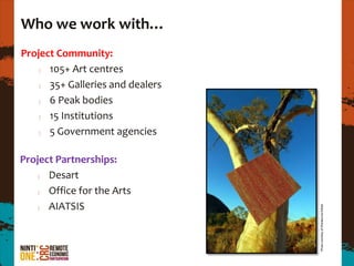 Who we work with…
Project Community:
      105+ Art centres
      35+ Galleries and dealers
      6 Peak bodies
      15 Institutions
      5 Government agencies

Project Partnerships:
      Desart
      Office for the Arts
      AIATSIS




                                  Photo courtesy of Warakurna Artists
 