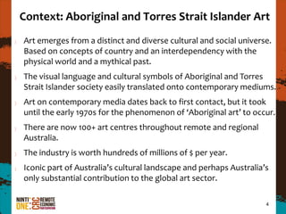 Context: Aboriginal and Torres Strait Islander Art
Art emerges from a distinct and diverse cultural and social universe.
Based on concepts of country and an interdependency with the
physical world and a mythical past.
The visual language and cultural symbols of Aboriginal and Torres
Strait Islander society easily translated onto contemporary mediums.
Art on contemporary media dates back to first contact, but it took
until the early 1970s for the phenomenon of ‘Aboriginal art’ to occur.
There are now 100+ art centres throughout remote and regional
Australia.
The industry is worth hundreds of millions of $ per year.
Iconic part of Australia’s cultural landscape and perhaps Australia’s
only substantial contribution to the global art sector.

                                                                    4
 