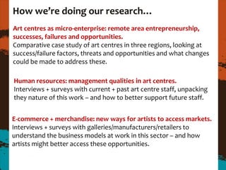 How we’re doing our research…
Art centres as micro-enterprise: remote area entrepreneurship,
successes, failures and opportunities.
Comparative case study of art centres in three regions, looking at
success/failure factors, threats and opportunities and what changes
could be made to address these.

Human resources: management qualities in art centres.
Interviews + surveys with current + past art centre staff, unpacking
they nature of this work – and how to better support future staff.


E-commerce + merchandise: new ways for artists to access markets.
Interviews + surveys with galleries/manufacturers/retailers to
understand the business models at work in this sector – and how
artists might better access these opportunities.
 