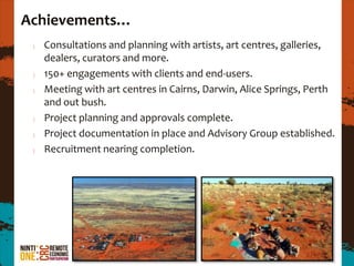 Achievements…
  Consultations and planning with artists, art centres, galleries,
  dealers, curators and more.
  150+ engagements with clients and end-users.
  Meeting with art centres in Cairns, Darwin, Alice Springs, Perth
  and out bush.
  Project planning and approvals complete.
  Project documentation in place and Advisory Group established.
  Recruitment nearing completion.
 