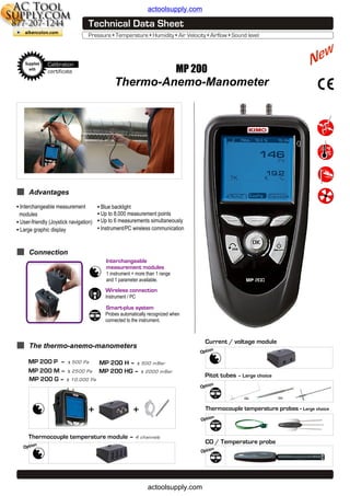 actoolsupply.com

Supplied
with

Calibration
certificate

MP 200

Thermo-Anemo-Manometer

Advantages
• Interchangeable measurement

modules
• User-friendly (Joystick navigation)
• Large graphic display

• Blue backlight
• Up to 8,000 measurement points
• Up to 6 measurements simultaneously
●

Instrument/PC wireless communication

Connection
Interchangeable
measurement modules
1 instrument = more than 1 range
and 1 parameter available.

Wireless connection
Instrument / PC

Smart-plus system
Probes automatically recognized when
connected to the instrument.

Current / voltage module

The thermo-anemo-manometers

n
Optio

MP 200 P – ± 500 Pa
MP 200 H – ± 500 m Bar
MP 200 M – ± 2500 Pa MP 200 HG – ± 2000 m Bar
MP 200 G – ± 10, 000 Pa

Pitot tubes – Large choice
n
Optio
ou

+

+

Thermocouple temperature module – 4
n
Optio

ou

Thermocouple temperature probes - Large choice
n
Optio

channels

CO / Temperature probe
n
Optio

actoolsupply.com

 